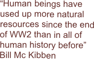 “Human beings have used up more natural resources since the end of WW2 than in all of human history before”    Bill Mc Kibben
